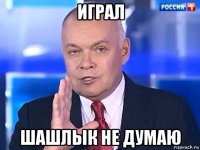 играл шашлык не думаю