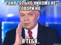 тоня только никому не говори но.. я тебя..