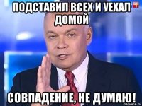 подставил всех и уехал домой совпадение, не думаю!