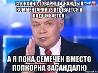 спокойно,товарищи, каждый комментарий учитывается и подшивается! а я пока семечек вместо попкорна засандалю