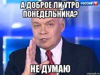 а доброе ли утро понедельника? не думаю