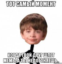 тот самый момент когда твой друг шлет мемы,а ты недогоняешь..