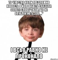 то чувство коли предложив новость в йоп і навіть сказала золоті слова"знаю,що не опублікують,але...." і всьо равно не проконало