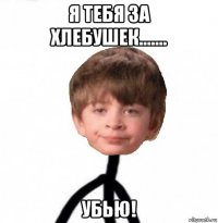 я тебя за хлебушек....... убью!