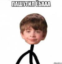 пашутил ёбааа 