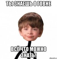 ты знаешь о говне всё что можно знать!