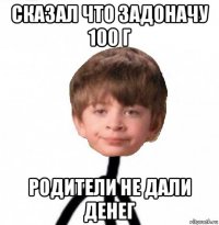 сказал что задоначу 100 г родители не дали денег