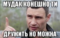 мудак конешно ти дружить но можна