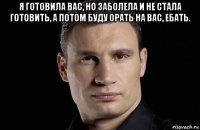 я готовила вас, но заболела и не стала готовить, а потом буду орать на вас, ебать. 