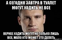 а сегодня завтра в туалет могут ходить не все вернее ходить могут не только лишь все, мало кто может это делать