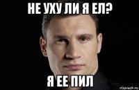 не уху ли я ел? я ее пил