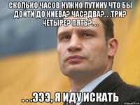 сколько часов нужно путину что бы дойти до киева? час?два?. . .три? четыре? пять?. . . . . .эээ, я иду искать