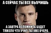 а сейчас ты все выучишь а завтра вспомнить будет тяжело что учил ты уже вчера