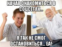 начав знакомиться в соцсетях... я так не смог остановиться... еа!