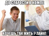 до старости в компе хочешь так жить ? лайк!