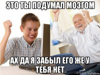 это ты подумал мозгом ах да я забыл его же у тебя нет