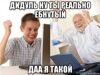 дидуль ну ты реально ебнутый даа я такой