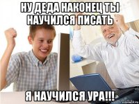 ну деда наконец ты научился писать я научился ура!!!