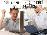 то чувство когда твой дед играет в кс 