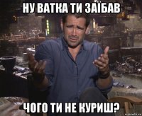 ну ватка ти заїбав чого ти не куриш?