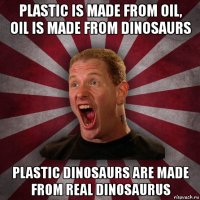 plastic is made from oil, oil is made from dinosaurs plastic dinosaurs are made from real dinosaurus