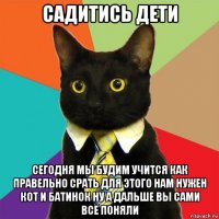 садитись дети сегодня мы будим учится как правельно срать для этого нам нужен кот и батинок ну а дальше вы сами всё поняли