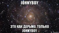 johnyboy это как дерьмо, только johnyboy