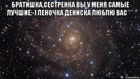 братишка,сестренка вы у меня самые лучшие:-) леночка дениска люблю вас*** 