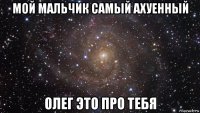 мой мальчик самый ахуенный олег это про тебя