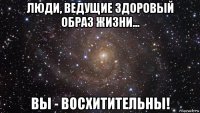 люди, ведущие здоровый образ жизни... вы - восхитительны!