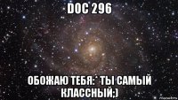 doc 296 обожаю тебя:* ты самый классный;)