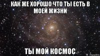 как же хорошо что ты есть в моей жизни ты мой космос