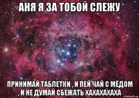 аня я за тобой слежу принимай таблетки , и пей чай с мёдом , и не думай сбежать хахахахаха