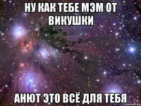 ну как тебе мэм от викушки анют это всё для тебя