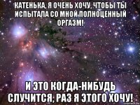 катенька, я очень хочу, чтобы ты испытала со мной полноценный оргазм! и это когда-нибудь случится, раз я этого хочу!