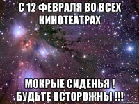 с 12 февраля во всех кинотеатрах мокрые сиденья ! будьте осторожны !!!