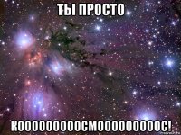 ты просто кооооооооосмооооооооос!