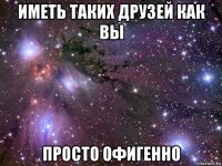 иметь таких друзей как вы просто офигенно