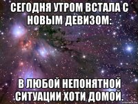 сегодня утром встала с новым девизом: в любой непонятной ситуации хоти домой.