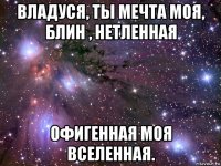 владуся, ты мечта моя, блин , нетленная офигенная моя вселенная.