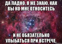 да ладно, я же знаю, как вы ко мне относитесь и не обязательно улыбаться при встрече.