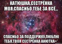 катюшка,сестрёнка моя,спасибо тебе за всё... спасибо за поддержку,люблю тебя,твоя сестрёнка анютка=*