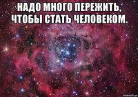 надо много пережить, чтобы стать человеком. 