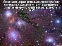 то состояние,когда вроде бы нечего плохого не случилось,и даже есть чуть-чуть хорошего,но тебе так херово что хочется плакать...просто так 