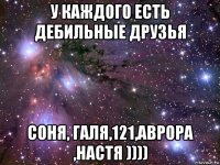 у каждого есть дебильные друзья соня, галя,121,аврора ,настя ))))