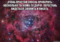 очень простой способ проверить, насколько ты кому-то дорог. перестань видеться, звонить и писать. 