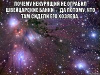 почему некурящий не ограбил швейцарские банки ❓ да потому, что там сидели его хозяева. 