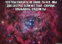 что тебе сказать, не знаю. ты и я - мы две сестры. если нет тебя - скучаю, улыбаюсь - рядом ты. 