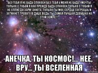 без тебя я не буду спокоен без тебя у меня не будет мечты только с тобой я как прежде буду спокоен только с тобой я не сплю до зари! анюта, только ты мое сердце согреешь и затихнет тревога в душе ведь ты самая лучшая девушка на этой земле!!! анечка, ты космос!... нее, вру... ты вселенная