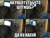 на работу ты что шутишь? да ну нахуй